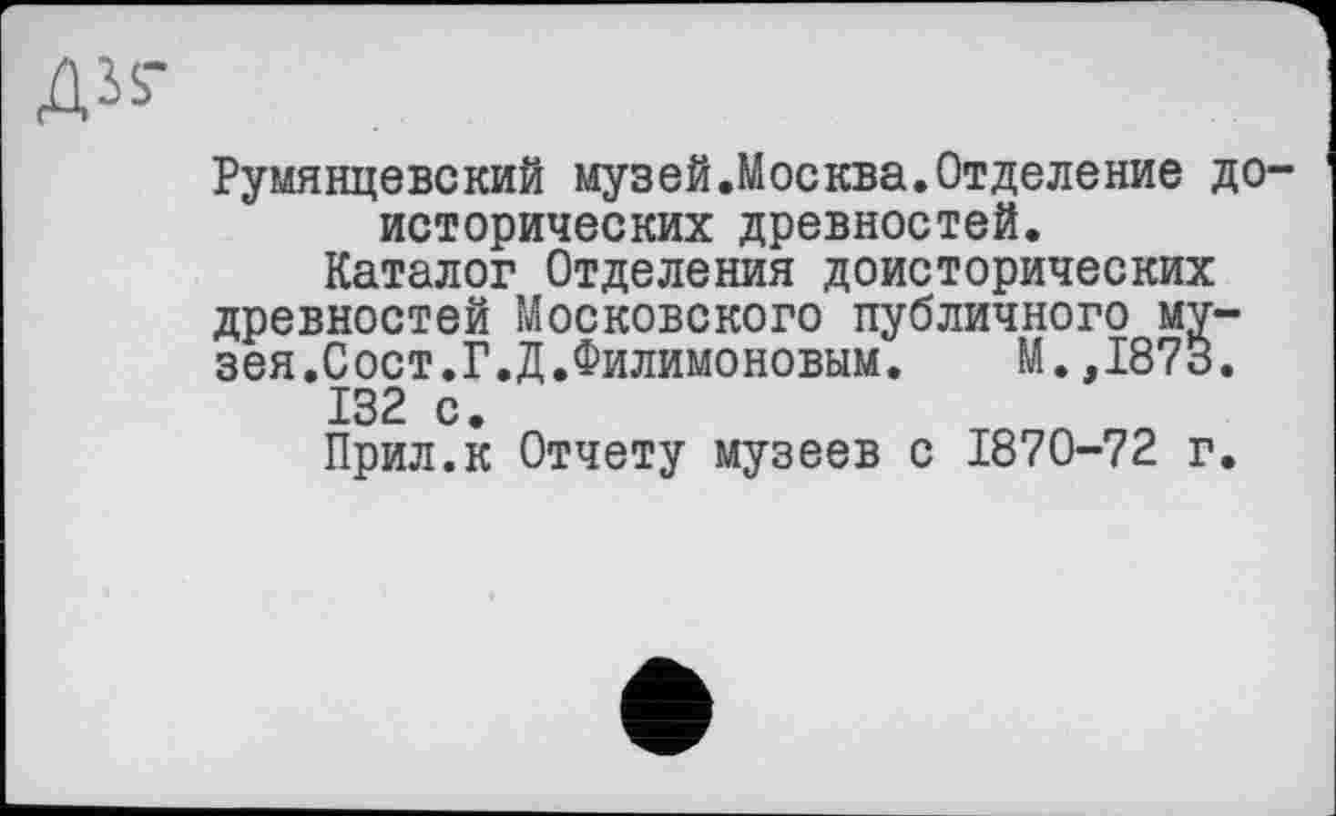 ﻿ДІЬ-
Румянцевский музей.Москва.Отделение доисторических древностей.
Каталог Отделения доисторических древностей Московского публичного музея.Сост.Г.Д.Филимоновым. М.,1873.
132 с.
Прил.к Отчету музеев с 1870-72 г.